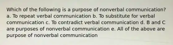 Which of the following is a purpose of nonverbal communication? a. To repeat verbal communication b. To substitute for verbal communication c. To contradict verbal communication d. B and C are purposes of nonverbal communication e. All of the above are purpose of nonverbal communication