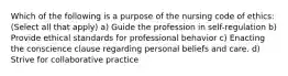 Which of the following is a purpose of the nursing code of ethics: (Select all that apply) a) Guide the profession in self-regulation b) Provide ethical standards for professional behavior c) Enacting the conscience clause regarding personal beliefs and care. d) Strive for collaborative practice