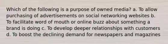 Which of the following is a purpose of owned media? a. To allow purchasing of advertisements on social networking websites b. To facilitate word of mouth or online buzz about something a brand is doing c. To develop deeper relationships with customers d. To boost the declining demand for newspapers and magazines