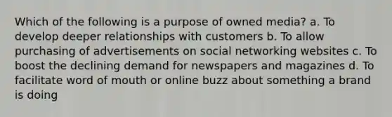 Which of the following is a purpose of owned media? a. To develop deeper relationships with customers b. To allow purchasing of advertisements on social networking websites c. To boost the declining demand for newspapers and magazines d. To facilitate word of mouth or online buzz about something a brand is doing