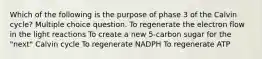 Which of the following is the purpose of phase 3 of the Calvin cycle? Multiple choice question. To regenerate the electron flow in the light reactions To create a new 5-carbon sugar for the "next" Calvin cycle To regenerate NADPH To regenerate ATP