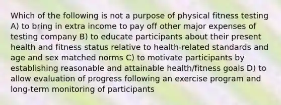 Which of the following is not a purpose of physical fitness testing A) to bring in extra income to pay off other major expenses of testing company B) to educate participants about their present health and fitness status relative to health-related standards and age and sex matched norms C) to motivate participants by establishing reasonable and attainable health/fitness goals D) to allow evaluation of progress following an exercise program and long-term monitoring of participants