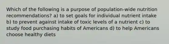 Which of the following is a purpose of population-wide nutrition recommendations? a) to set goals for individual nutrient intake b) to prevent against intake of toxic levels of a nutrient c) to study food purchasing habits of Americans d) to help Americans choose healthy diets