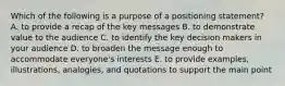 Which of the following is a purpose of a positioning statement? A. to provide a recap of the key messages B. to demonstrate value to the audience C. to identify the key decision makers in your audience D. to broaden the message enough to accommodate everyone's interests E. to provide examples, illustrations, analogies, and quotations to support the main point