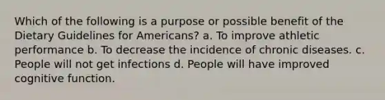 Which of the following is a purpose or possible benefit of the Dietary Guidelines for Americans? a. To improve athletic performance b. To decrease the incidence of chronic diseases. c. People will not get infections d. People will have improved cognitive function.