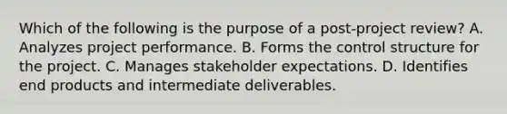 Which of the following is the purpose of a post-project review? A. Analyzes project performance. B. Forms the control structure for the project. C. Manages stakeholder expectations. D. Identifies end products and intermediate deliverables.