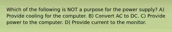 Which of the following is NOT a purpose for the power supply? A) Provide cooling for the computer. B) Convert AC to DC. C) Provide power to the computer. D) Provide current to the monitor.