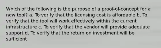 Which of the following is the purpose of a proof-of-concept for a new tool? a. To verify that the licensing cost is affordable b. To verify that the tool will work effectively within the current infrastructure c. To verify that the vendor will provide adequate support d. To verify that the return on investment will be sufficient