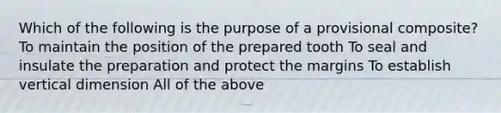 Which of the following is the purpose of a provisional composite? To maintain the position of the prepared tooth To seal and insulate the preparation and protect the margins To establish vertical dimension All of the above