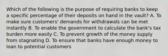 Which of the following is the purpose of requiring banks to keep a specific percentage of their deposits on hand in the vault? A. To make sure customers' demands for withdrawals can be met instantly B. To enable the government to calculate the bank's tax burden more easily C. To prevent growth of the money supply from stagnating D. To ensure that banks have enough money to loan to potential customers