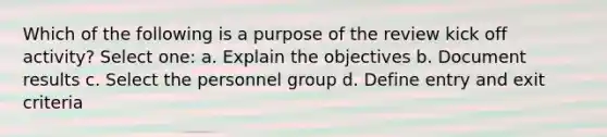 Which of the following is a purpose of the review kick off activity? Select one: a. Explain the objectives b. Document results c. Select the personnel group d. Define entry and exit criteria