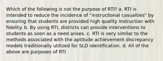 Which of the following is not the purpose of RTI? a. RTI is intended to reduce the incidence of "instructional casualties" by ensuring that students are provided high quality instruction with fidelity. b. By using RTI, districts can provide interventions to students as soon as a need arises. c. RTI is very similar to the methods associated with the aptitude achievement discrepancy models traditionally utilized for SLD identification. d. All of the above are purposes of RTI