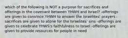 which of the following is NOT a purpose for sacrifices and offerings in the covenant between YHWH and Israel? -offerings are given to convince YHWH to answer the Israelites' prayers -sacrifices are given to atone for the Israelites' sins -offerings are given to celebrate YHWS's faithfulness to Israel -offerings are given to provide resources for people in need