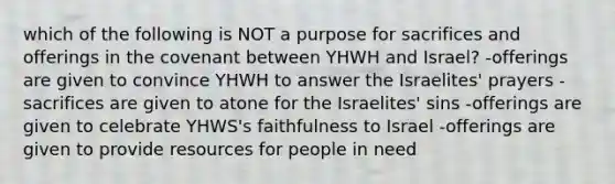 which of the following is NOT a purpose for sacrifices and offerings in the covenant between YHWH and Israel? -offerings are given to convince YHWH to answer the Israelites' prayers -sacrifices are given to atone for the Israelites' sins -offerings are given to celebrate YHWS's faithfulness to Israel -offerings are given to provide resources for people in need