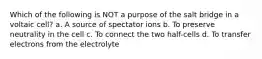 Which of the following is NOT a purpose of the salt bridge in a voltaic cell? a. A source of spectator ions b. To preserve neutrality in the cell c. To connect the two half-cells d. To transfer electrons from the electrolyte