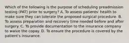 Which of the following is the purpose of scheduling preadmission testing (PAT) prior to surgery? A. To assess patients' health to make sure they can tolerate the proposed surgical procedure. B. To assess preparation and recovery time needed before and after surgery. C. To provide documentation to the insurance company to waive the copay. D. To ensure the procedure is covered by the patient's insurance.