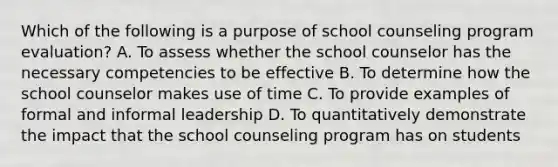 Which of the following is a purpose of school counseling program evaluation? A. To assess whether the school counselor has the necessary competencies to be effective B. To determine how the school counselor makes use of time C. To provide examples of formal and informal leadership D. To quantitatively demonstrate the impact that the school counseling program has on students