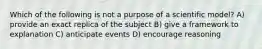 Which of the following is not a purpose of a scientific model? A) provide an exact replica of the subject B) give a framework to explanation C) anticipate events D) encourage reasoning