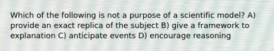 Which of the following is not a purpose of a <a href='https://www.questionai.com/knowledge/kkUwYcdnFp-scientific-model' class='anchor-knowledge'>scientific model</a>? A) provide an exact replica of the subject B) give a framework to explanation C) anticipate events D) encourage reasoning