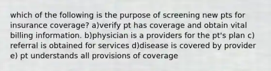 which of the following is the purpose of screening new pts for insurance coverage? a)verify pt has coverage and obtain vital billing information. b)physician is a providers for the pt's plan c) referral is obtained for services d)disease is covered by provider e) pt understands all provisions of coverage