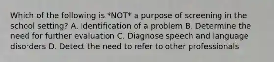 Which of the following is *NOT* a purpose of screening in the school setting? A. Identification of a problem B. Determine the need for further evaluation C. Diagnose speech and language disorders D. Detect the need to refer to other professionals