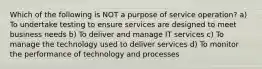 Which of the following is NOT a purpose of service operation? a) To undertake testing to ensure services are designed to meet business needs b) To deliver and manage IT services c) To manage the technology used to deliver services d) To monitor the performance of technology and processes