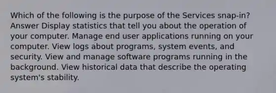 Which of the following is the purpose of the Services snap-in? Answer Display statistics that tell you about the operation of your computer. Manage end user applications running on your computer. View logs about programs, system events, and security. View and manage software programs running in the background. View historical data that describe the operating system's stability.