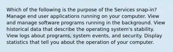 Which of the following is the purpose of the Services snap-in? Manage end user applications running on your computer. View and manage software programs running in the background. View historical data that describe the operating system's stability. View logs about programs, system events, and security. Display statistics that tell you about the operation of your computer.