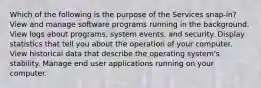 Which of the following is the purpose of the Services snap-in? View and manage software programs running in the background. View logs about programs, system events, and security. Display statistics that tell you about the operation of your computer. View historical data that describe the operating system's stability. Manage end user applications running on your computer.