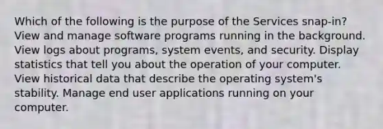 Which of the following is the purpose of the Services snap-in? View and manage software programs running in the background. View logs about programs, system events, and security. Display statistics that tell you about the operation of your computer. View historical data that describe the operating system's stability. Manage end user applications running on your computer.