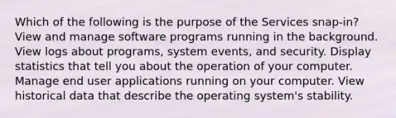 Which of the following is the purpose of the Services snap-in? View and manage software programs running in the background. View logs about programs, system events, and security. Display statistics that tell you about the operation of your computer. Manage end user applications running on your computer. View historical data that describe the operating system's stability.