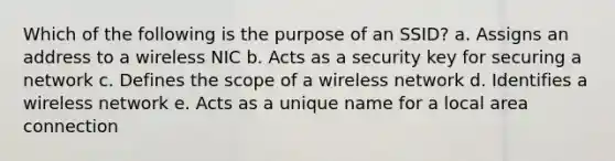 Which of the following is the purpose of an SSID? a. Assigns an address to a wireless NIC b. Acts as a security key for securing a network c. Defines the scope of a wireless network d. Identifies a wireless network e. Acts as a unique name for a local area connection