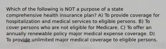 Which of the following is NOT a purpose of a state comprehensive health insurance plan? A) To provide coverage for hospitalization and medical services to eligible persons. B) To cover persons who are not eligible for Medicare. C) To offer an annually renewable policy major medical expense coverage. D) To provide unlimited major medical coverage to eligible persons.