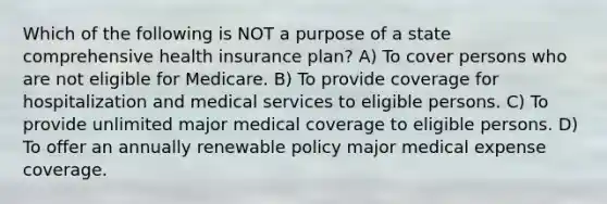 Which of the following is NOT a purpose of a state comprehensive health insurance plan? A) To cover persons who are not eligible for Medicare. B) To provide coverage for hospitalization and medical services to eligible persons. C) To provide unlimited major medical coverage to eligible persons. D) To offer an annually renewable policy major medical expense coverage.