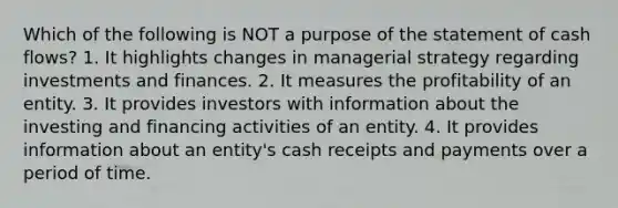 Which of the following is NOT a purpose of the statement of cash flows? 1. It highlights changes in managerial strategy regarding investments and finances. 2. It measures the profitability of an entity. 3. It provides investors with information about the investing and financing activities of an entity. 4. It provides information about an entity's cash receipts and payments over a period of time.