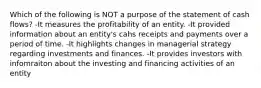 Which of the following is NOT a purpose of the statement of cash flows? -It measures the profitability of an entity. -It provided information about an entity's cahs receipts and payments over a period of time. -It highlights changes in managerial strategy regarding investments and finances. -It provides investors with infomraiton about the investing and financing activities of an entity