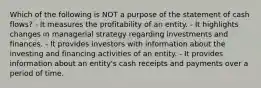 Which of the following is NOT a purpose of the statement of cash flows? - It measures the profitability of an entity. - It highlights changes in managerial strategy regarding investments and finances. - It provides investors with information about the investing and financing activities of an entity. - It provides information about an entity's cash receipts and payments over a period of time.