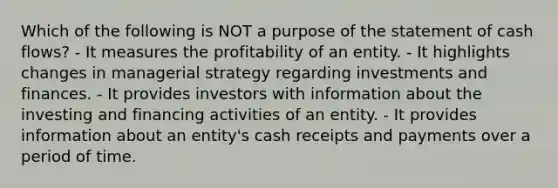 Which of the following is NOT a purpose of the statement of cash flows? - It measures the profitability of an entity. - It highlights changes in managerial strategy regarding investments and finances. - It provides investors with information about the investing and financing activities of an entity. - It provides information about an entity's cash receipts and payments over a period of time.