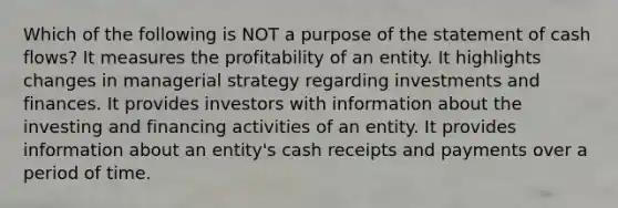 Which of the following is NOT a purpose of the statement of cash flows? It measures the profitability of an entity. It highlights changes in managerial strategy regarding investments and finances. It provides investors with information about the investing and financing activities of an entity. It provides information about an entity's cash receipts and payments over a period of time.