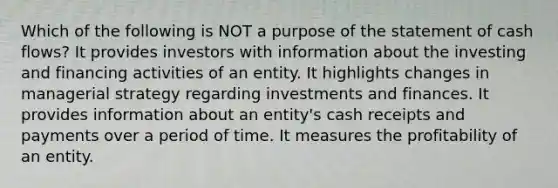 Which of the following is NOT a purpose of the statement of cash flows? It provides investors with information about the investing and financing activities of an entity. It highlights changes in managerial strategy regarding investments and finances. It provides information about an entity's cash receipts and payments over a period of time. It measures the profitability of an entity.