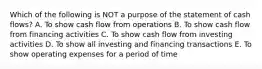 Which of the following is NOT a purpose of the statement of cash flows? A. To show cash flow from operations B. To show cash flow from financing activities C. To show cash flow from investing activities D. To show all investing and financing transactions E. To show operating expenses for a period of time