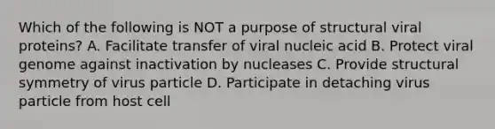 Which of the following is NOT a purpose of structural viral proteins? A. Facilitate transfer of viral nucleic acid B. Protect viral genome against inactivation by nucleases C. Provide structural symmetry of virus particle D. Participate in detaching virus particle from host cell