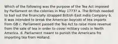 Which of the following was the purpose of the Tea Act imposed by Parliament on the colonies in May 1773? a. The British needed to bail out the financially strapped British East India Company b. It was intended to break the American boycott of tea imports from GB c. Parliament passed the Tea Act to raise more revenue from the sale of tea in order to cover military costs in North America. d. Parliament meant to punish the Americans fro importing tea from Holland.