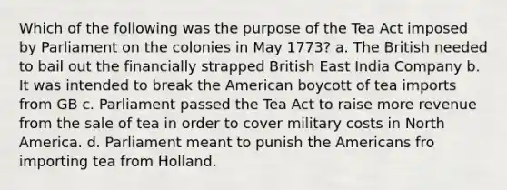 Which of the following was the purpose of the Tea Act imposed by Parliament on the colonies in May 1773? a. The British needed to bail out the financially strapped British East India Company b. It was intended to break the American boycott of tea imports from GB c. Parliament passed the Tea Act to raise more revenue from the sale of tea in order to cover military costs in North America. d. Parliament meant to punish the Americans fro importing tea from Holland.