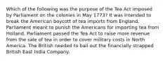 Which of the following was the purpose of the Tea Act imposed by Parliament on the colonies in May 1773? It was intended to break the American boycott of tea imports from England. Parliament meant to punish the Americans for importing tea from Holland. Parliament passed the Tea Act to raise more revenue from the sale of tea in order to cover military costs in North America. The British needed to bail out the financially strapped British East India Company.