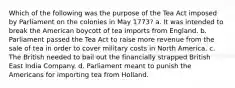 Which of the following was the purpose of the Tea Act imposed by Parliament on the colonies in May 1773? a. It was intended to break the American boycott of tea imports from England. b. Parliament passed the Tea Act to raise more revenue from the sale of tea in order to cover military costs in North America. c. The British needed to bail out the financially strapped British East India Company. d. Parliament meant to punish the Americans for importing tea from Holland.