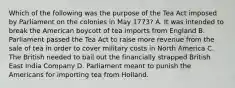 Which of the following was the purpose of the Tea Act imposed by Parliament on the colonies in May 1773? A. It was intended to break the American boycott of tea imports from England B. Parliament passed the Tea Act to raise more revenue from the sale of tea in order to cover military costs in North America C. The British needed to bail out the financially strapped British East India Company D. Parliament meant to punish the Americans for importing tea from Holland.