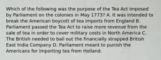 Which of the following was the purpose of the Tea Act imposed by Parliament on the colonies in May 1773? A. It was intended to break the American boycott of tea imports from England B. Parliament passed the Tea Act to raise more revenue from the sale of tea in order to cover military costs in North America C. The British needed to bail out the financially strapped British East India Company D. Parliament meant to punish the Americans for importing tea from Holland.