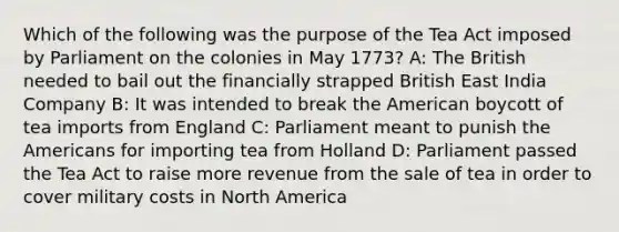 Which of the following was the purpose of the Tea Act imposed by Parliament on the colonies in May 1773? A: The British needed to bail out the financially strapped British East India Company B: It was intended to break the American boycott of tea imports from England C: Parliament meant to punish the Americans for importing tea from Holland D: Parliament passed the Tea Act to raise more revenue from the sale of tea in order to cover military costs in North America