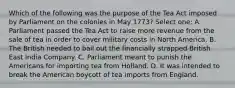 Which of the following was the purpose of the Tea Act imposed by Parliament on the colonies in May 1773? Select one: A. Parliament passed the Tea Act to raise more revenue from the sale of tea in order to cover military costs in North America. B. The British needed to bail out the financially strapped British East India Company. C. Parliament meant to punish the Americans for importing tea from Holland. D. It was intended to break the American boycott of tea imports from England.